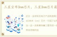 三星宣布3nm芯片，三星3nm芯片最新消息