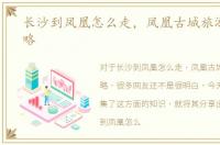长沙到凤凰怎么走，凤凰古城旅游省钱攻略