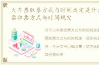 火车票取票方式与时间规定是什么，火车票取票方式与时间规定