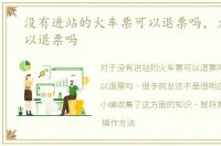没有进站的火车票可以退票吗，火车票可以退票吗