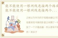能不能使用一根网线连接两个路由器上网_能不能使用一根网线连接两个路由器