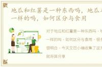 地瓜和红薯是一种东西吗，地瓜与红薯是一样的吗，如何区分与食用