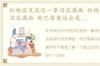 孙杨谈及退役一事泪流满面 孙杨谈退役时泪流满面 称巴黎奥运会是困难与机遇并存