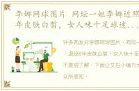李娜网球图片 网坛一姐李娜近照，退役8年皮肤白皙，女人味十足球迷认不出