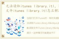 无法读取itunes library.itl，不能读取文件itunes library.itl怎么解决