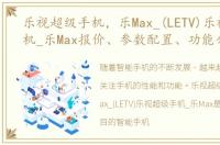 乐视超级手机，乐Max_(LETV)乐视超级手机_乐Max报价、参数配置、功能介绍