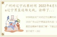 广州对辽宁比赛时间 2022年4月16日广东vs辽宁男篮这场大战，诠释了什么是宏远精神