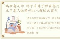 瑞秋奥尼尔 终于有妹子敢在奥尼尔头上动土了真人版晴子打人都这么霸气