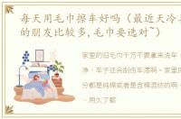 每天用毛巾擦车好吗（最近天冷喜欢擦车的朋友比较多,毛巾要选对~）