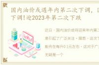 国内油价或遇年内第二次下调，国内油价下调!迎2023年第二次下跌
