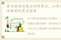 泰安旅游攻略必玩的景点，山东泰安旅游攻略好玩景点推荐