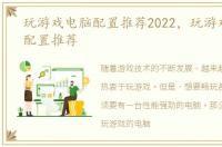 玩游戏电脑配置推荐2022，玩游戏的电脑配置推荐