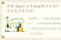 苹果128g和安卓256g哪个耐用？（华为耐用还是苹果耐用）