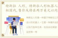 特斯拉 人形，特斯拉人形机器人将首次亮相国内,售价或将在两万美元以内