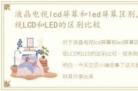 液晶电视lcd屏幕和led屏幕区别，液晶电视LCD和LED的区别比较