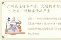 广州最近堵车严重，交通拥堵指数全国第一,近日广州堵车情况严重