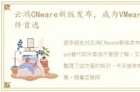 云鸿CNware新版发布，成为VMware替代软件首选