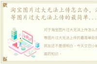 淘宝图片过大无法上传怎么办，淘宝认证等图片过大无法上传的最简单处理方式