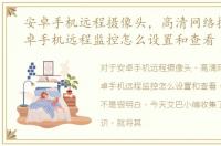 安卓手机远程摄像头，高清网络摄像机安卓手机远程监控怎么设置和查看