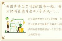 美图秀秀怎么把2张图叠一起，美图秀秀怎么把两张图片叠加/合并成一张图片！