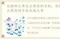 优酷的文章怎么保存到手机，优酷文章怎么保存到手机本地文章