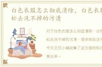 白色衣服怎么彻底清除，白色衣服如何轻松去洗不掉的污渍