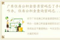 广东住房公积金登录密码忘了手机号换了咋办，住房公积金查询密码忘记了怎么办