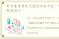 华为事件最新消息新闻发布会，华为事件最新新闻