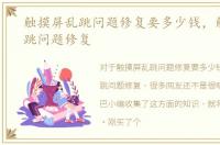 触摸屏乱跳问题修复要多少钱，触摸屏乱跳问题修复