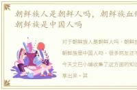 朝鲜族人是朝鲜人吗，朝鲜族血统详解之朝鲜族是中国人吗