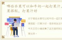 哪些水果可以和牛奶一起打果汁，哪些水果搭配，打果汁好