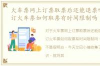 火车票网上订票取票后还能退票吗，网上订火车票如何取票有时间限制吗