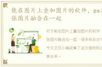 能在图片上叠加图片的软件，ps怎么把两张图片融合在一起