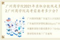 广州商学院2021年录取分数线是多少？2022广州商学院高考需要考多少分？