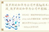 俄罗斯欲和华为公司开展5g技术合作的原因_俄罗斯欲和华为公司开展5G技术合作