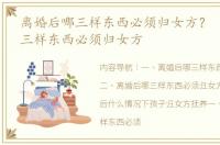 离婚后哪三样东西必须归女方？ 离婚后哪三样东西必须归女方